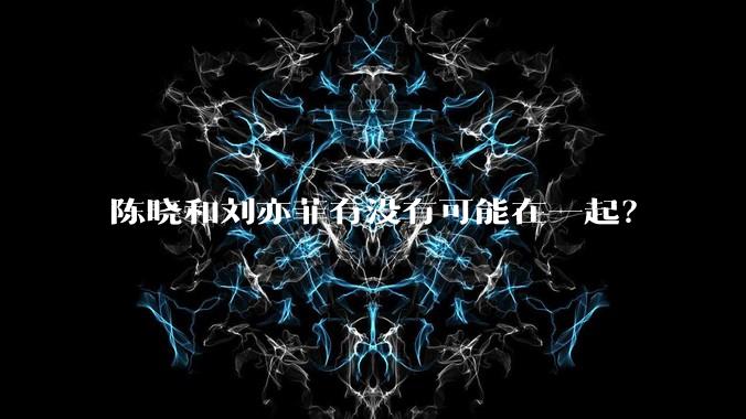 陈晓和刘亦菲有没有可能在一起？